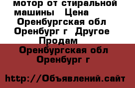 мотор от стиральной машины › Цена ­ 300 - Оренбургская обл., Оренбург г. Другое » Продам   . Оренбургская обл.,Оренбург г.